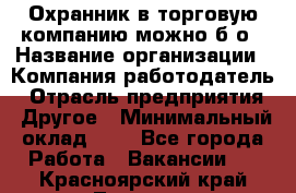 Охранник в торговую компанию-можно б/о › Название организации ­ Компания-работодатель › Отрасль предприятия ­ Другое › Минимальный оклад ­ 1 - Все города Работа » Вакансии   . Красноярский край,Талнах г.